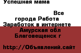  Успешная мама                                                                 - Все города Работа » Заработок в интернете   . Амурская обл.,Благовещенск г.